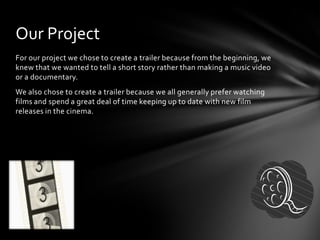 For our project we chose to create a trailer because from the beginning, we
knew that we wanted to tell a short story rather than making a music video
or a documentary.
We also chose to create a trailer because we all generally prefer watching
films and spend a great deal of time keeping up to date with new film
releases in the cinema.
Our Project
 