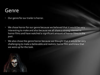 • Our genre for our trailer is horror.
• We chose horror for our genre because we believed that it would be very
interesting to make and also because we all share a strong interest in
horror films and have watched a significant amount of horror films in the
past.
• We also chose the genre horror because we thought that it would be very
challenging to make a believable and realistic horror film and knew that
we were up for the task.
Genre
 