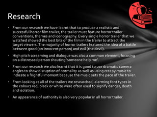 • From our research we have learnt that to produce a realistic and
successful horror film trailer, the trailer must feature horror trailer
conventions, themes and iconography. Every single horror trailer that we
watched showed the best bits of the film in the trailer to attract the
target viewers. The majority of horror trailers featured the idea of a battle
between good (an innocent person) and evil (the devil).
• High pitch screaming and dialogue was also a common element, focusing
on a distressed person shouting 'someone help me'.
• From our research we also learnt that it is good to use dramatic camera
angles to show disruption of normality as well as using creepy music to
indicate a frightful moment because the music sets the pace of the trailer.
• From looking at all of the trailers we researched, alarming font types in
the colours red, black or white were often used to signify danger, death
and isolation.
• An appearance of authority is also very popular in all horror trailer.
Research
 