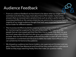 • From our audience feedback we have learnt a lot about what our target think
work best and what they enjoy most about horror film trailers. Some of the
answers that we recieved were varied at times such as what is preferred (the
music/sound effects or the camera shots) but we came to the conclusion that the
majority of our target audience thought that both were important factors in a
horror trailer for different reasons.
• The music/sound effects build the suspense and the camera shots are important
for maintaining that suspense for the rest of the trailer.The majority of the
people that we interviewed said that they like a horror trailer that does not give
too much away about the plot but also gives you a explanation about the stories
purpose. Also we found that people preferred the trailer to start off with a family
orientated or a contented start because it makes the trailer more effective as it
can sometimes hit home to the audience.
• We showed our audience two horror trailers, one supernatural (Sinister) and one
gory ( Texas Chain Saw Massacre) and found that they preferred the supernatural
trailer as they enjoy watching freaky films that make you question reality.
Audience Feedback
 