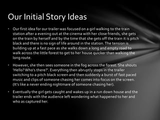 • Our first idea for our trailer was focused on a girl walking to the train
station after a evening out at the cinema with her close friends, she gets
on the train by herself and by the time that she gets off the train it is pitch
black and there is no sign of life around in the station.The tension is
building up at a fast pace as she walks down a long and empty road to
walk across the little forest to get to her house quicker than walking the
long route.
• However, she then sees someone in the fog across the forest. She shouts
'Hello? Who's there?'. Everything then abruptly stops in the trailer
switching to a pitch black screen and then suddenly a burst of fast paced
music and clips of someone chasing her comes into focus on the screen.
(It’s like a never ending nightmare of someone chasing her).
• Eventually the girl gets caught and wakes up in a run down house and the
trailer ends with the audience left wondering what happened to her and
who as captured her.
Our Initial Story Ideas
 