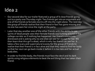 • Our second idea for our trailer featured a group of 6 close friends going
out to a party one Thursday night.Two friends get into an argument and
one of the friends (a female) storms off into the night alone. The next day
the group of friends realise that their friend in fact has gone missing and
no one has seen her since the night at the party.
• Later that day another one of the other friends with the ability to see
spirits of dead people sees their female friends soul lurking around in the
college corridor as if nothing has happened. Her friend is extremely
distressed and is asking why no one else can see her except for her. We
then learn that this girl is dead, which is why her friend can see her. It
takes a few scary and supernatural events for the group of friends to
realise that their friend is in fact alive and that they need to find her body
so that her soul can go back inside it before it is too late and her actual
body dies.
• In order to find the body, the friends must face the devil and its dark
spirits using religious elements to beat the evil thing that has taken their
friend.
Idea 2
 