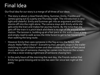 Our final idea for our story is a merge of all three of our ideas.
• The story is about 5 close friends (Amy, Summer, Emily, Freddie and
James) going out to a party one Thursday night.The introduction is very
light and cheerful. Emily and Summer get into an argument and Emily
storms off into the night alone. The camera stays with Emily while she
gets onto the train and makes her journey home. By the time that she
gets off the train it is pitch black and there is no sign of life around in the
station.The tension is building up at a fast pace as she walks down a long
and empty road to walk across the little forest to get to her house quicker
than walking the long route.
• However Emily then sees someone in the fog across the forest. She
shouts 'Hello? Who's there?'. Everything then abruptly stops in the trailer
switching to a pitch black screen and then suddenly a burst of fast paced
music and clips of someone chasing her comes into focus on the screen.
(It’s like a never ending nightmare of someone chasing her).
• In the early hours of the morning the next day, the friends realise that
Emily has gone missing and no one has seen her since last night at the
party.
Final Idea
 