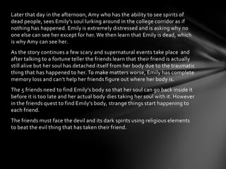 Later that day in the afternoon, Amy who has the ability to see spirits of
dead people, sees Emily’s soul lurking around in the college corridor as if
nothing has happened. Emily is extremely distressed and is asking why no
one else can see her except for her. We then learn that Emily is dead, which
is why Amy can see her.
As the story continues a few scary and supernatural events take place and
after talking to a fortune teller the friends learn that their friend is actually
still alive but her soul has detached itself from her body due to the traumatic
thing that has happened to her. To make matters worse, Emily has complete
memory loss and can’t help her friends figure out where her body is.
The 5 friends need to find Emily’s body so that her soul can go back inside it
before it is too late and her actual body dies taking her soul with it. However
in the friends quest to find Emily’s body, strange things start happening to
each friend.
The friends must face the devil and its dark spirits using religious elements
to beat the evil thing that has taken their friend.
 