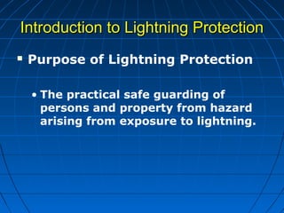  Purpose of Lightning Protection
• The practical safe guarding of
persons and property from hazard
arising from exposure to lightning.
Introduction to Lightning ProtectionIntroduction to Lightning Protection
 