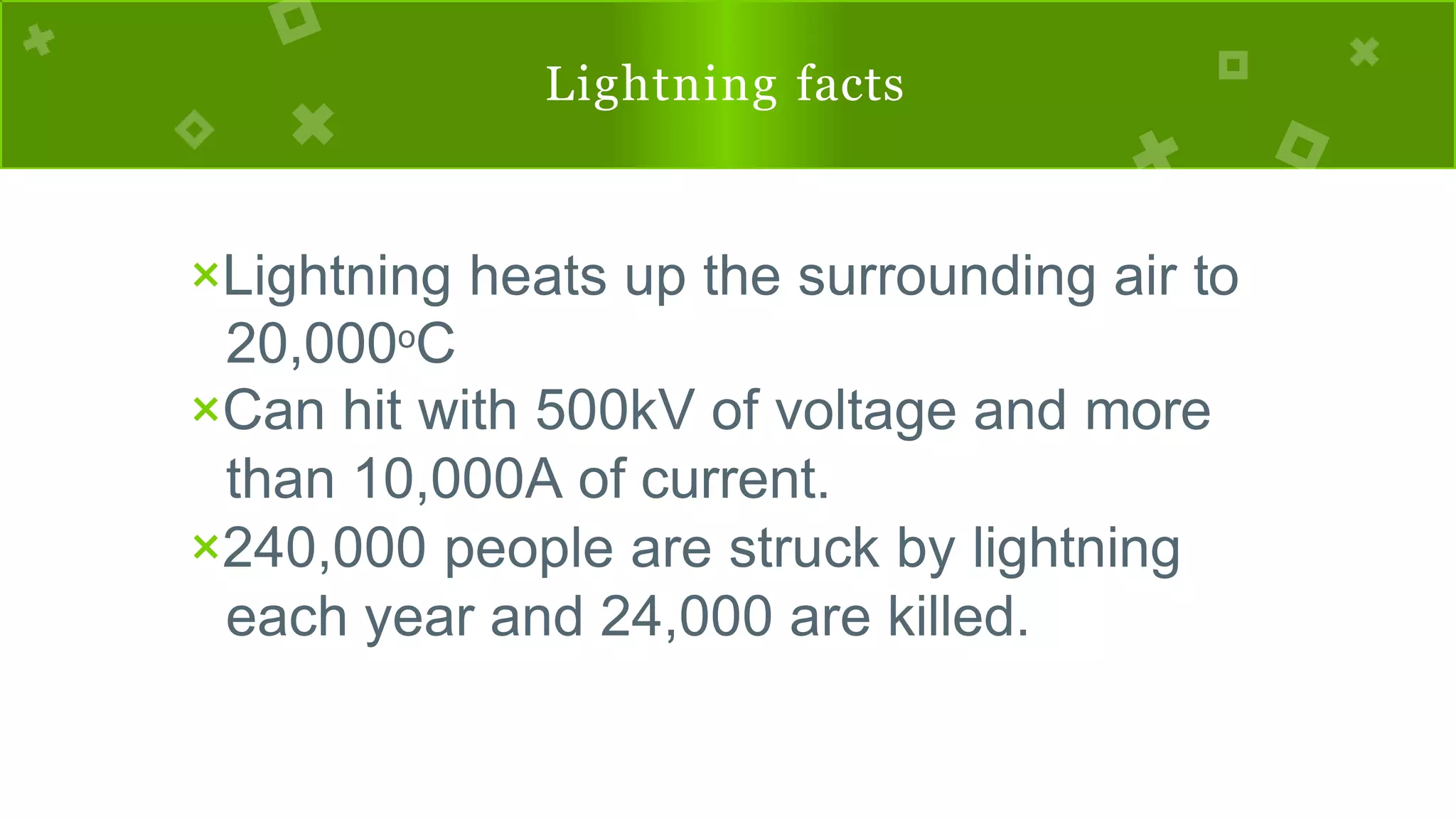Lightning facts
×Lightning heats up the surrounding air to
20,000oC
×Can hit with 500kV of voltage and more
than 10,000A of current.
×240,000 people are struck by lightning
each year and 24,000 are killed.
 