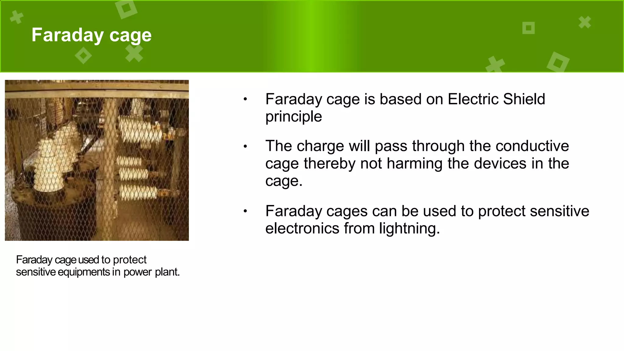 Faraday cage
● Faraday cage is based on Electric Shield
principle
● The charge will pass through the conductive
cage thereby not harming the devices in the
cage.
● Faraday cages can be used to protect sensitive
electronics from lightning.
Faraday cageused to protect
sensitiveequipmentsin power plant.
 