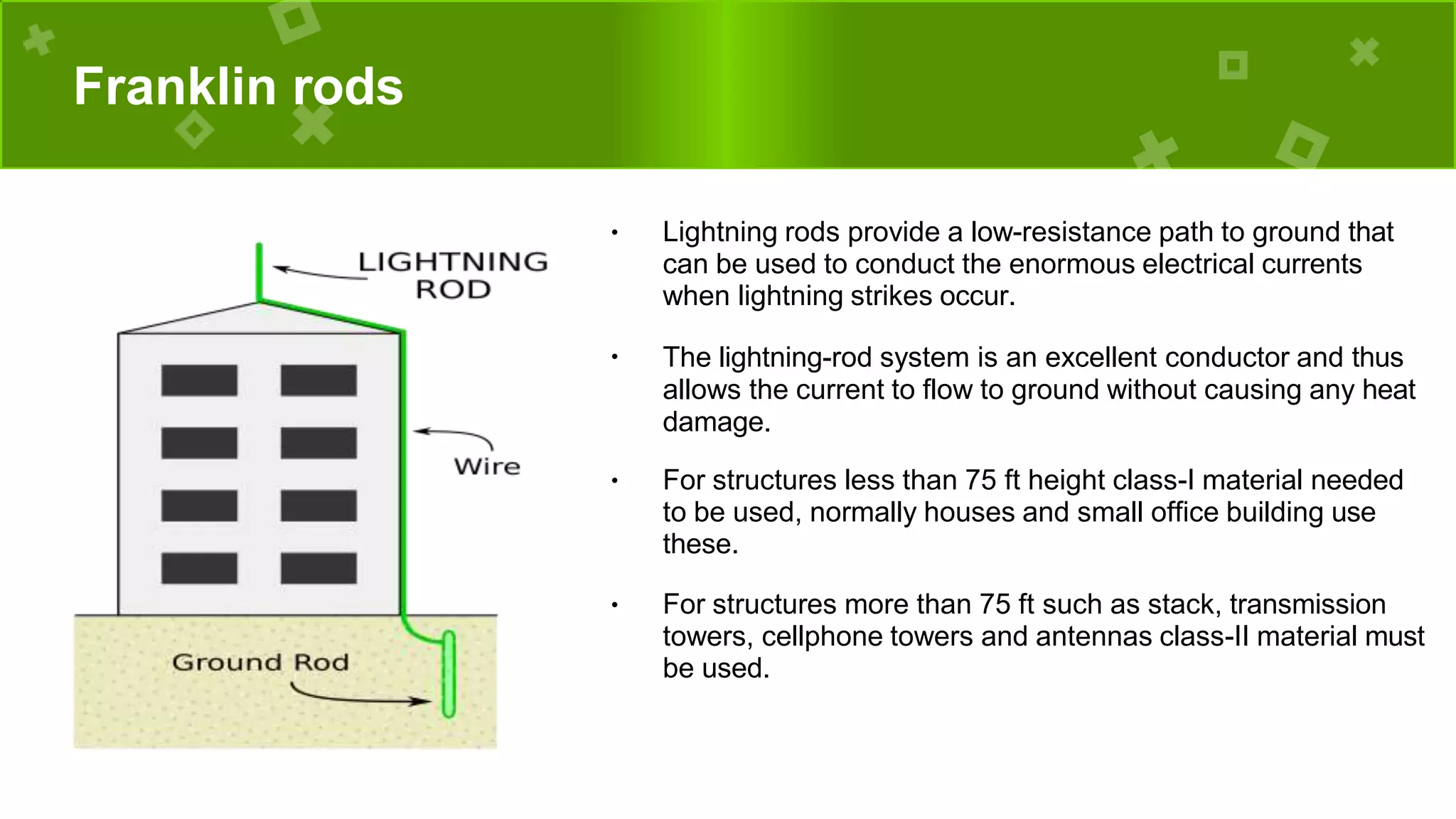 Franklin rods
● Lightning rods provide a low-resistance path to ground that
can be used to conduct the enormous electrical currents
when lightning strikes occur.
●
The lightning-rod system is an excellent conductor and thus
allows the current to flow to ground without causing any heat
damage.
● For structures less than 75 ft height class-I material needed
to be used, normally houses and small office building use
these.
● For structures more than 75 ft such as stack, transmission
towers, cellphone towers and antennas class-II material must
be used.
 