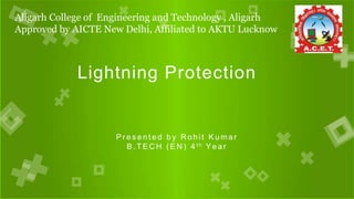 Aligarh College of Engineering and Technology , Aligarh
Approved by AICTE New Delhi, Affiliated to AKTU Lucknow
Lightning Protection
P r e s e n t e d b y R o h i t K u m a r
B . T E C H ( E N ) 4 t h Ye a r
 