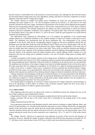 practical interest in cloud flashes lies in the protection of aircraft and space craft, although the short interval between
the associated induced voltage pulses may cause degradation, damage, and failure of electronic components of sensitive
apparatus connected to the low-voltage power supply.
The voltages induced on complex low-voltage power installations by cloud (IC) and cloud-to-ground (CG)
discharges have been studied in [70 - 73]. The investigation carried out by Galván et al. [70] refers to two small
networks isolated from the power supply. Simultaneous measurements of the incident vertical lightning electromagnetic
fields and the corresponding induced voltages across a 50 Ω resistor connected between one of the phase conductors
and earth were performed. The technique proposed by the authors uses these measurements to extract the transient
response of the power installation, irrespective of its complexity. The peak-to-peak values of the four voltages induced
by cloud flashes shown in the paper are below 2 V, and in all cases a relatively good agreement was found between
measured and calculated results.
The experimental study conducted by Silfverskiöld et al. [71] compares the amplitudes of the common-mode
voltages induced on a residential installation in the complete duration of typical CG (negative and positive) and IC
flashes. The installation was disconnected from the power distribution line. The measurements of the vertical
component of the electric field and the corresponding induced voltages on the power installation showed that the
discharge events that take place inside the cloud, preceding CG and IC flashes, give rise to bipolar pulses with very fast
rise time. The pulse trains associated with such processes may induce voltages with magnitudes of the same order of
(and even higher than) those induced by the return stroke itself. These events are therefore important and should be
taken into account in the evaluation of the interference problems caused by lightning electromagnetic pulses (LEMP).
From the analysis of the obtained results the authors estimate, from a typical lightning within a distance of a few
kilometers from the low-voltage power installation network, a few tens of induced voltage pulses exceeding 400 V
peak-to-peak.
A further investigation of the transient response of low-voltage power installations to lightning electric fields was
performed by Galván and Cooray in [72], where comparisons between measured and calculated induced voltages using
the measured lightning electric field (both inside and outside the installation) as the driving source are also presented.
The amplitudes and waveforms of the induced voltages were found to be highly dependent on the soil resistivity and on
the loads connected to the low-voltage power installation. In [73] Galván et al. apply the technique proposed in [70] to
a simple circuit and to a complex wiring system. Comparisons between measured and simulated induced voltages,
presented for both systems, are in good agreement. Discussions are provided on the advantages and limitations of the
method, which represents an useful tool for evaluating induced voltages in electrical installations with linear behaviour.
Voltages induced by cloud discharges at both open-circuited terminations of an unenergized 460 m long distribution
line, together with the corresponding electric fields, are reported by Rubinstein and Uman [74]. The line consisted of
two conductors arranged in a vertical configuration, and the peak-to-peak voltages induced at the top conductor by a
flash at an altitude greater than about 5 km were around 140 V.
Even though further investigations are necessary to better characterise the voltages induced by cloud discharges as
well as the significance of their effects on sensitive loads, protection measures against the more severe types of
lightning surges are likely to be effective against such transients.
3.A.3. Indirect Strikes
When lightning strikes the earth or an object in the vicinity of a distribution network, the voltages that arise on the
low-voltage conductors may be subdivided as follows:
- voltages induced “directly”, due to the electromagnetic coupling between the line and the stroke channel;
- voltages associated with the part of the stroke current that is intercepted by the earthing points of the neutral
conductor;
- voltages transferred from the MV line.
From experiments performed at Camp Blanding using the rocket-and-wire technique to trigger lightning, Rakov and
Uman [75] and Fernandez et al. [76] showed that when the strike point is at tens of meters from the line, an appreciable
fraction of the total current enters the system from the neutral earth connections. In three cases reported in [75], in
which the distances between the line and the strike point were 60 m, 40 m and 19 m, the observed peak values of the
currents entering the system from its earth connections were, respectively, 10 %, 5 %, and 18 % of the stroke current
peak.
The voltages “directly” induced are in general the most important on account of their severity and frequency of
occurrence. However, although the number of studies conducted in this field has been increasing consistently [16, 56,
77 - 84], there is still a stark contrast to that of MV lines, to which much more attention has been given in the past.
16
 