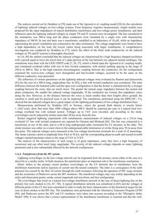 The analysis carried out by Hoidalen in [78] made use of the Agrawal et al. coupling model [54] for the calculation
of lightning induced voltages on low-voltage systems. From frequency response measurements, simple models were
proposed for the input impedances of typical distribution transformers and low-voltage power installations, and their
influences upon the lightning induced voltages on simple TN and IT systems were investigated. The line considered in
the simulations was 500 m long and the phase conductors were simulated by a single wire with characteristic
impedance of 300 Ω. In one end there was a transformer, modelled as an inductance of 10 µH, while an impedance
representing the power installation was connected at the other termination. The voltage magnitudes were found to have
a high dependence on the load, the lowest values being associated with larger installations. A comprehensive
investigation was conducted by Hoidalen in [77], where the effect of the finite earth conductivity on the induced
voltages on TN and IT systems is thoroughly discussed.
In [16, 80] the authors concluded that the induced voltages are characterised by a high frequency damped oscillation
with a period equal to twice the travel time of a span (portion of the line between two adjacent neutral earthings). The
simulations were done with the LIOV-EMTP code [7, 26, 37], which is based upon the Agrawal et al. coupling model,
and considered overhead cables with two or four twisted conductors, with neutral earthing spacing in the range of
250 m to 400 m. Due to the high transient electromagnetic coupling between the conductors, for the configuration
examined the wire-to-wire voltages were disregarded and line-to-earth voltages, assumed to be the same on the
different conductors, were presented.
The influences of various parameters on the lightning induced voltages were evaluated by Piantini and Janiszewski
[81] for the case of a 300 m long, single-phase line. In [82], a line with twisted conductors was considered. The main
difference between the bunched cable and the open wire configuration is that the former is characterised by a stronger
coupling between the wires, that are much closer. The greater the mutual surge impedance between the neutral and
phase conductors, the smaller the induced voltage magnitudes. If the conductors are twisted, this impedance varies
along the line. However, as the distance between the wires is much smaller than their heights above ground, the
variation is small and for practical cases it can be neglected. The simulations, performed using the ERM [49 - 51],
showed that the induced voltages have a great impact on the lightning performance of low-voltage distribution lines.
Measurements performed by Hoidalen [83] in Norway, where the ground flash density is mostly below
1 / (km2
.year), show that more than 1000 voltages above 500 V should be expected per year in a typical rural low-
voltage overhead line with isolated neutral. Voltages up to 5 kV were recorded, and according to the study,
overvoltages can be induced by strokes more than 20 km away from the line.
Rocket triggered lightning experiments with simultaneous measurements of induced voltages on a 210 m long
overhead LV line with twisted conductors are reported by Clement and Michaud [84]. The line was connected to a
transformer at one of the ends, and to a 60 m long underground cable, terminated by LV arresters, at the other. The
stroke location was either on a tower close to the underground cable termination or on the firing area, 50 m away from
this point. The induced voltages were measured at the low-voltage transformer terminals for a total of 12 launchings.
The stroke currents varied in amplitude from 4 kA to 50 kA, and the corresponding phase-to-earth and neutral-to-earth
voltages reached maximum values in the range of 2 kV to 12 kV.
The analysis of the characteristics of such surges is of great importance, since they have a high frequency of
occurrence and can often reach large magnitudes. The severity of the induced voltages depends on many lightning
parameters and is also substantially affected by the network configuration.
3.A.4. Transference from the MV system
Lightning overvoltages on the low-voltage network can be originated from the primary circuit either in the case of a
direct hit or a nearby stroke. In both situations the transformer plays an important role in the transference mechanism.
Direct strikes to the primary circuit produce overvoltages on the LV network due to transference from the
distribution transformer and to injection of current into the neutral conductor. The latter is a consequence of the earth
potential rise caused by the flow of current through the earth resistance following the operation of MV surge arresters
and the occurrence of flashovers across the MV insulators. The transferred voltages may vary widely depending on the
strike and observation points, stroke current magnitude and waveform, and line configuration.
The overvoltages that result on a typical low-voltage distribution network in the case of direct lightning hits on the
primary line were studied in [16, 85 - 88]. A typical distribution network was considered in [85] and the voltages at
different points of the LV line were calculated in order to study the basic characteristics of the transferred surges for the
case of direct strokes to the MV line. The simulations were performed with the Alternative Transients Program (ATP)
[89], and flashovers across the MV and LV insulators were taken into account according to the "Disruptive Index
Model" [90]. It was shown that a correct representation of the distribution transformer is essential and that the well-
17
 