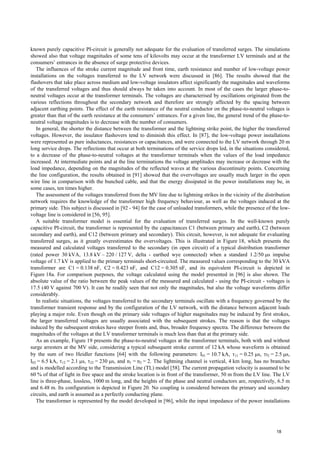 known purely capacitive PI-circuit is generally not adequate for the evaluation of transferred surges. The simulations
showed also that voltage magnitudes of some tens of kilovolts may occur at the transformer LV terminals and at the
consumers’ entrances in the absence of surge protective devices.
The influences of the stroke current magnitude and front time, earth resistance and number of low-voltage power
installations on the voltages transferred to the LV network were discussed in [86]. The results showed that the
flashovers that take place across medium and low-voltage insulators affect significantly the magnitudes and waveforms
of the transferred voltages and thus should always be taken into account. In most of the cases the larger phase-to-
neutral voltages occur at the transformer terminals. The voltages are characterised by oscillations originated from the
various reflections throughout the secondary network and therefore are strongly affected by the spacing between
adjacent earthing points. The effect of the earth resistance of the neutral conductor on the phase-to-neutral voltages is
greater than that of the earth resistance at the consumers’ entrances. For a given line, the general trend of the phase-to-
neutral voltage magnitudes is to decrease with the number of consumers.
In general, the shorter the distance between the transformer and the lightning strike point, the higher the transferred
voltages. However, the insulator flashovers tend to diminish this effect. In [87], the low-voltage power installations
were represented as pure inductances, resistances or capacitances, and were connected to the LV network through 20 m
long service drops. The reflections that occur at both terminations of the service drops led, in the situations considered,
to a decrease of the phase-to-neutral voltages at the transformer terminals when the values of the load impedance
increased. At intermediate points and at the line terminations the voltage amplitudes may increase or decrease with the
load impedance, depending on the magnitudes of the reflected waves at the various discontinuity points. Concerning
the line configuration, the results obtained in [91] showed that the overvoltages are usually much larger in the open
wire line in comparison with the bunched cable, and that the energy dissipated in the power installations may be, in
some cases, ten times higher.
The assessment of the voltages transferred from the MV line due to lightning strikes in the vicinity of the distribution
network requires the knowledge of the transformer high frequency behaviour, as well as the voltages induced at the
primary side. This subject is discussed in [92 - 94] for the case of unloaded transformers, while the presence of the low-
voltage line is considered in [56, 95].
A suitable transformer model is essential for the evaluation of transferred surges. In the well-known purely
capacitive PI-circuit, the transformer is represented by the capacitances C1 (between primary and earth), C2 (between
secondary and earth), and C12 (between primary and secondary). This circuit, however, is not adequate for evaluating
transferred surges, as it greatly overestimates the overvoltages. This is illustrated in Figure 18, which presents the
measured and calculated voltages transferred to the secondary (in open circuit) of a typical distribution transformer
(rated power 30 kVA, 13.8 kV – 220 / 127 V, delta - earthed wye connected) when a standard 1.2/50 µs impulse
voltage of 1.7 kV is applied to the primary terminals short-circuited. The measured values corresponding to the 30 kVA
transformer are C1 = 0.138 nF, C2 = 0.423 nF, and C12 = 0.305 nF, and its equivalent PI-circuit is depicted in
Figure 18a. For comparison purposes, the voltage calculated using the model presented in [96] is also shown. The
absolute value of the ratio between the peak values of the measured and calculated - using the PI-circuit - voltages is
17.5 (40 V against 700 V). It can be readily seen that not only the magnitudes, but also the voltage waveforms differ
considerably.
In realistic situations, the voltages transferred to the secondary terminals oscillate with a frequency governed by the
transformer transient response and by the configuration of the LV network, with the distance between adjacent loads
playing a major role. Even though on the primary side voltages of higher magnitudes may be induced by first strokes,
the larger transferred voltages are usually associated with the subsequent strokes. The reason is that the voltages
induced by the subsequent strokes have steeper fronts and, thus, broader frequency spectra. The difference between the
magnitudes of the voltages at the LV transformer terminals is much less than that at the primary side.
As an example, Figure 19 presents the phase-to-neutral voltages at the transformer terminals, both with and without
surge arresters at the MV side, considering a typical subsequent stroke current of 12 kA whose waveform is obtained
by the sum of two Heidler functions [64] with the following parameters: I01 = 10.7 kA, τ11 = 0.25 µs, τ2 = 2.5 µs,
I02 = 6.5 kA, τ12 = 2.1 µs, τ22 = 230 µs, and n1 = n2 = 2. The lightning channel is vertical, 4 km long, has no branches
and is modelled according to the Transmission Line (TL) model [58]. The current propagation velocity is assumed to be
60 % of that of light in free space and the stroke location is in front of the transformer, 50 m from the LV line. The LV
line is three-phase, lossless, 1000 m long, and the heights of the phase and neutral conductors are, respectively, 6.5 m
and 6.48 m. Its configuration is depicted in Figure 20. No coupling is considered between the primary and secondary
circuits, and earth is assumed as a perfectly conducting plane.
The transformer is represented by the model developed in [96], while the input impedance of the power installations
18
 
