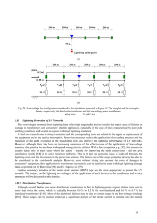 (a)
(b)
Fig. 20 - Low-voltage line configuration considered in the simulations presented in Figure 19. The triangles and the rectangles
denote, respectively, the distribution transformer and the low-voltage power installations.
a) top view b) side view
3.B Lightning Protection of LV Networks
The overvoltages stemmed from lightning have often high magnitudes and are usually the major cause of failures or
damage to transformers and consumers’ electric appliances, especially in the case of lines characterised by poor pole
earthing conditions and located in regions with high lightning incidence.
A fault on a transformer is always sustained and the corresponding costs are related to the repair or replacement of
the equipment and to the service interruption. Protection measures such as the application of secondary arresters and the
reduction of the earth resistance at the transformer pole can improve the lightning performance of LV networks.
However, although there has been an increasing awareness of the effectiveness of the application of low-voltage
arresters, this practice has not been widespread among electric utilities. With a few exceptions, e.g. [97], this measure is
usually taken only to meet cases where the action – mainly for improving the earth connections - did not give
satisfactory results [84] or to solve recurrent problems. This is in fact an economic issue, a trade-off between the
lightning costs and the investment in the protection scheme. The failure rate of the surge protective devices has also to
be considered in the cost-benefit analysis. However, even without taking into account the costs of damages to
consumers’ equipment, their application to transformer secondaries can be justified in areas with high lightning damage
rates, as pointed out by Darveniza [98] and by Dugan et al. [99].
Gapless secondary arresters of the metal oxide varistor (MOV) type are the most appropriate to protect the LV
network. The impact, on the lightning overvoltages, of the application of such devices to the transformer and service
entrances will be discussed in this Section.
3.B.1. Distribution Transformers
Although several factors can cause distribution transformers to fail, in lightning-prone regions failure rates can be
more than twice the norm, which is typically between 0.8 % to 1.5 % for non-interlaced and 0.4 % to 0.7 % for
interlaced transformers [100]. Most of the additional failures may be due to current surges in the low-voltage windings
[101]. These surges can be created whenever a significant portion of the stroke current is injected into the neutral
20
 
