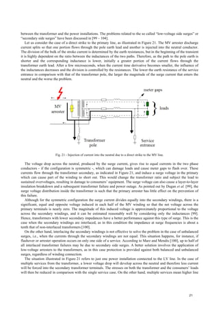 between the transformer and the power installations. The problems related to the so called “low-voltage side surges” or
“secondary side surges” have been discussed in [99 – 104].
Let us consider the case of a direct strike to the primary line, as illustrated in Figure 21. The MV arrester discharge
current splits so that one portion flows through the pole earth lead and another is injected into the neutral conductor.
The division of the bulk of the stroke current is determined by the earth resistances, but in the beginning of the transient
it is highly dependent on the ratio between the inductances of the two paths. Therefore, as the path to the pole earth is
shorter and the corresponding inductance is lower, initially a greater portion of the current flows through the
transformer earth lead. After a few microseconds, when the current time derivative becomes smaller, the influence of
the inductances decreases and the division is controlled by the resistances. The lower the earth resistance of the service
entrance in comparison with that of the transformer pole, the larger the magnitude of the surge current that enters the
neutral and the worse the problem.
Fig. 21 - Injection of current into the neutral due to a direct strike to the MV line.
The voltage drop across the neutral, produced by the surge current, gives rise to equal currents in the two phase
conductors - if the configuration is symmetric -, which can damage loads and cause meter gaps to flash over. These
currents flow through the transformer secondary, as indicated in Figure 21, and induce a surge voltage in the primary
which can cause part of the winding to short out. This would change the transformer ratio and subject the load to
sustained overvoltages, resulting in damage to consumers’ equipment. The surge voltage can also cause a layer-to-layer
insulation breakdown and a subsequent transformer failure and power outage. As pointed out by Dugan et al. [99], the
surge voltage distribution inside the transformer is such that the primary arrester has little effect on the prevention of
this failure.
Although for the symmetric configuration the surge current divides equally into the secondary windings, there is a
significant, equal and opposite voltage induced in each half of the MV winding so that the net voltage across the
primary terminals is nearly zero. The magnitude of this induced voltage is approximately proportional to the voltage
across the secondary windings, and it can be estimated reasonably well by considering only the inductances [99].
Hence, transformers with lower secondary impedances have a better performance against this type of surge. This is the
case when the secondary windings are interlaced, as in this condition the impedance at surge frequencies is about a
tenth that of non-interlaced transformers [100].
On the other hand, interlacing the secondary windings is not effective to solve the problem in the case of unbalanced
surges, i.e., when the currents through the secondary windings are not equal. This situation happens, for instance, if
flashover or arrester operation occurs on only one side of a service. According to Marz and Mendis [100], up to half of
all interlaced transformer failures may be due to secondary side surges. A better solution involves the application of
low-voltage arresters to the transformers, as in this case protection is provided against both balanced and unbalanced
surges, regardless of winding connection.
The situation illustrated in Figure 21 refers to just one power installation connected to the LV line. In the case of
multiple services from the transformer, a lower voltage drop will develop across the neutral and therefore less current
will be forced into the secondary transformer terminals. The stresses on both the transformer and the consumers’ loads
will then be reduced in comparison with the single service case. On the other hand, multiple services mean higher line
21
 