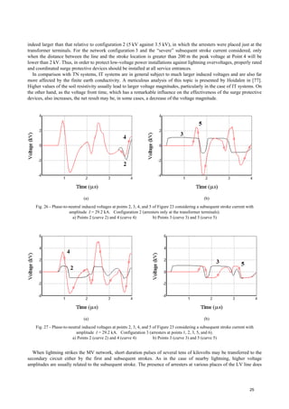indeed larger than that relative to configuration 2 (5 kV against 3.5 kV), in which the arresters were placed just at the
transformer terminals. For the network configuration 3 and the “severe” subsequent stroke current considered, only
when the distance between the line and the stroke location is greater than 200 m the peak voltage at Point 4 will be
lower than 2 kV. Thus, in order to protect low-voltage power installations against lightning overvoltages, properly rated
and coordinated surge protective devices should be installed at all service entrances.
In comparison with TN systems, IT systems are in general subject to much larger induced voltages and are also far
more affected by the finite earth conductivity. A meticulous analysis of this topic is presented by Hoidalen in [77].
Higher values of the soil resistivity usually lead to larger voltage magnitudes, particularly in the case of IT systems. On
the other hand, as the voltage front time, which has a remarkable influence on the effectiveness of the surge protective
devices, also increases, the net result may be, in some cases, a decrease of the voltage magnitude.
(a) (b)
Fig. 26 - Phase-to-neutral induced voltages at points 2, 3, 4, and 5 of Figure 23 considering a subsequent stroke current with
amplitude I = 29.2 kA. Configuration 2 (arresters only at the transformer terminals).
a) Points 2 (curve 2) and 4 (curve 4) b) Points 3 (curve 3) and 5 (curve 5)
(a) (b)
Fig. 27 - Phase-to-neutral induced voltages at points 2, 3, 4, and 5 of Figure 23 considering a subsequent stroke current with
amplitude I = 29.2 kA. Configuration 3 (arresters at points 1, 2, 3, 5, and 6).
a) Points 2 (curve 2) and 4 (curve 4) b) Points 3 (curve 3) and 5 (curve 5)
When lightning strikes the MV network, short duration pulses of several tens of kilovolts may be transferred to the
secondary circuit either by the first and subsequent strokes. As in the case of nearby lightning, higher voltage
amplitudes are usually related to the subsequent stroke. The presence of arresters at various places of the LV line does
25
 