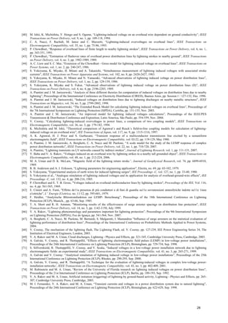 [40] M. Ishii, K. Michishita, Y. Hongo and S. Ogume, “Lightning-induced voltage on an overhead wire dependent on ground conductivity”, IEEE
Transactions on Power Delivery, vol. 9, no. 1, pp. 109-118, 1994.
[41] C. A. Nucci, F. Rachidi, M. Ianoz and C. Mazzetti, “Lightning-induced overvoltages on overhead lines”, IEEE Transactions on
Electromagnetic Compatibility, vol. 35, no. 1, pp. 75-86, 1993.
[42] P. Chowdhuri, “Response of overhead lines of finite length to nearby lightning strokes”, IEEE Transactions on Power Delivery, vol. 6, no. 1,
pp. 343-351, 1991.
[43] P. Chowdhuri, “Estimation of flashover rates of overhead power distribution lines by lightning strokes to nearby ground”, IEEE Transactions
on Power Delivery, vol. 4, no. 3, pp. 1982-1989, 1989.
[44] A. C. Liew and S. C. Mar, “Extension of the Chowdhuri - Gross model for lightning induced voltage on overhead lines”, IEEE Transactions on
Power Systems, vol. 1, no. 2, pp. 240-247, 1986.
[45] S. Yokoyama, K. Miyake, H. Mitani and A. Takanishi, “Simultaneous measurement of lightning induced voltages with associated stroke
currents”, IEEE Transactions on Power Apparatus and Systems, vol. 102, no. 8, pp. 2420-2427, 1983.
[46] S. Yokoyama, K. Miyake, H. Mitani and N. Yamazaki, “Advanced observations of lightning induced voltage on power distribution lines”,
IEEE Transactions on Power Delivery, vol. 1, no. 2, pp. 129-139, 1986.
[47] S. Yokoyama, K. Miyake and S. Fukui, “Advanced observations of lightning induced voltage on power distribution lines (II)”, IEEE
Transactions on Power Delivery, vol. 4, no. 4, pp. 2196-2203, 1989.
[48] A. Piantini and J. M. Janiszewski, “Analysis of three different theories for computation of induced voltages on distribution lines due to nearby
lightning”, Proceedings of the International Conference on Electricity Distribution (CIRED), Buenos Aires, pp. Session 1 / 127-132, Dec. 1996.
[49] A. Piantini and J. M. Janiszewski, “Induced voltages on distribution lines due to lightning discharges on nearby metallic structures”, IEEE
Transactions on Magnetics, vol. 34, no. 5, pp. 2799-2802, 1998.
[50] A. Piantini and J. M. Janiszewski, “The Extended Rusck Model for calculating lightning induced voltages on overhead lines”, Proceedings of
the 7th International Symposium on Lightning Protection (SIPDA), Curitiba, pp. 151-155, Nov. 2003.
[51] A. Piantini and J. M. Janiszewski, “An improved model for lightning induced voltages calculations”, Proceedings of the IEEE/PES
Transmission & Distribution Conference and Exposition, Latin America, São Paulo, pp. 554-559, Nov. 2004.
[52] V. Cooray, “Calculating lightning-induced overvoltages in power lines, a comparison of two coupling models”, IEEE Transactions on
Electromagnetic Compatibility, vol. 36, no. 3, pp. 179-182, 1994.
[53] K. Michishita and M. Ishii, “Theoretical comparison of Agrawal´s and Rusck´s field-to-line coupling models for calculation of lightning-
induced voltage on an overhead wire”, IEE Transactions of Japan, vol. 117, no. 9, pp. 1315-1316, 1997.
[54] A. K. Agrawal, H. J. Price and S. Gurbaxani, “Transient response of a multiconductor transmission line excited by a nonuniform
electromagnetic field”, IEEE Transactions on Electromagnetic Compatibility, vol. EI-22, pp. 119-129, May 1980.
[55] A. Piantini, J. M. Janiszewski, A. Borghetti, C. A. Nucci and M. Paolone, “A scale model for the study of the LEMP response of complex
power distribution networks”, IEEE Transactions on Power Delivery, vol. 22, no. 1, pp. 710-720, 2007.
[56] A. Piantini, “Lightning transients on LV networks caused by indirect strokes”, Journal of Lightning Research, vol. 1, pp. 111-131, 2007.
[57] Y. Baba and V. A. Rakov, “Voltages induced on an overhead wire by lightning strikes to a nearby tall grounded object”, IEEE Transactions on
Electromagnetic Compatibility, vol. 48, no. 1, pp. 212-224, 2006.
[58] M. A. Uman and D. K. McLain, “Magnetic field of the lightning return stroke”, Journal of Geophysical Research, vol. 74, pp. 6899-6910,
1969.
[59] R. B. Anderson and A. J. Eriksson, “Lightning parameters for engineering application”, Electra, no. 69, pp. 65-102, 1979.
[60] S. Yokoyama, "Experimental analysis of earth wires for induced lightning surges", IEE Proceedings -C, vol. 127, no. 1, pp. 33-40, 1980.
[61] S. Yokoyama et al., "Analogue simulation of lightning induced voltages and its application for analysis of overhead-ground-wire effects", IEE
Proceedings -C, vol. 132, no. 4, pp. 208-216, 1985.
[62] P. Chowdhuri and E. T. B. Gross, "Voltages induced on overhead multiconductor lines by lightning strokes", Proceedings of the IEE, Vol. 116,
no. 4, pp. 561-565, 1969.
[63] E. Cinieri and A. Fumi, "Effetto de11a presenza di piú conduttori e di funi di guardia su11e sovratensioni atmosferiche indotte ne11e 1inee
e1ettriche", L” Energie E1ettrica, no. 11/12, pp. 595-601, 1979.
[64] F. Heidler, “Analytische Blitzstromfunktion zur LEMP- Berechnung”, Proceedings of the 18th International Conference on Lightning
Protection (ICLP), Munich, , pp. 63-66, Sep. 1985.
[65] T. A. Short and R. H. Ammon, "Monitoring results of the effectiveness of surge arrester spacings on distribution line protection", IEEE
Transactions on Power Delivery, vol. 14, no. 3, pp. 1142-1150, July 1999.
[66] V. A. Rakov, “Lightning phenomenology and parameters important for lightning protection”, Proceedings of the 9th International Symposium
on Lightning Protection (SIPDA), Foz do Iguaçu, pp. 541-564, Nov. 2007.
[67] A. Borghetti, C. A. Nucci, M. Paolone, M. Bernardi, S. Malgarotti, I. Mastandrea “Influence of surge arresters on the statistical evaluation of
lightning performance of distribution lines”, Proceedings of the International Conference on Probabilistic Methods Applied to Power Systems,
2004.
[68] V. Cooray, The mechanism of the lightning flash, The Lightning Flash, ed. V. Cooray, pp. 127-239, IEE Power Engineering Series 34, The
Institution of Electrical Engineers, London, 2003.
[69] V. A. Rakov and M. A. Uman, Cloud discharges, Lightning - Physics and Effects, pp. 321-345, Cambridge University Press, Cambridge, 2003.
[70] A. Galván, V. Cooray, and R. Thottappillil, “Effects of lightning electromagnetic field pulses (LEMP) in low-voltage power installations”,
Proceedings of the 24th International Conference on Lightning Protection (ICLP), Birmingham, pp. 729-734, Sep. 1998.
[71] S. Silfverskiold, R. Thottappillil, V. Cooray, and V. Scuka, “Induced voltages in a low-voltage power installation network due to lightning
electromagnetic fields: an experimental study”, IEEE Transactions on Electromagnetic Compatibility, vol. 41, no. 3, pp. 265-271, 1999.
[72] A. Galván and V. Cooray: “Analytical simulation of lightning induced voltage in low-voltage power installations”, Proceedings of the 25th
International Conference on Lightning Protection (ICLP), Rhodes, pp. 290-295, Sep. 2000.
[73] A. Galván, V. Cooray, and R. Thottappillil, “A Technique for the evaluation of lightning-induced voltages in complex low-voltage power-
installation networks’, IEEE Transactions on Electromagnetic Compatibility, vol. 43, no. 3, pp. 402-409, 2001.
[74] M. Rubinstein and M. A. Uman, “Review of the University of Florida research on lightning induced voltages on power distribution lines”,
Proceedings of the 21st International Conference on Lightning Protection (ICLP), Berlin, pp. 189-193, Sep. 1992.
[75] V. A. Rakov and M. A. Uman, Artificial initiation (triggering) of lightning by ground-based activity, Lightning - Physics and Effects, pp. 265-
307, Cambridge University Press, Cambridge, 2003.
[76] M. I. Fernandez, V. A. Rakov, and M. A. Uman, “Transient currents and voltages in a power distribution system due to natural lightning”,
Proceedings of the 24th International Conference on Lightning Protection (ICLP), Birmingham, pp. 622-629, Sep. 1998.
28
 