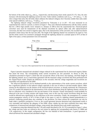 the bottom of the strike object (ρtop and ρbot, respectively), and decreasing return stroke speed [33, 57]. Also, the ratio
increases with decreasing the lightning current rise time. Under realistic conditions such as ρtop = -0.5 and ρbot = 1, the
ratio is larger than unity (the tall strike object enhances the induced voltages), but it becomes smaller than unity under
some special conditions, such as ρtop = 0 and ρbot = 1.
The lightning induced voltage waveforms presented by Yokoyama et al. in [45 - 47] were measured on an
experimental line with two sections, as shown in Figure 3. They were obtained simultaneously with the stroke currents
that hit a 200 m high metallic tower situated at a distance of 200 m from the experimental line. Electrical-optical
converters were used for transmission of the obtained waveforms by optical cables and, after optical-electrical
conversion, the data were stored in magnetic tapes. Due to the characteristics of the converters, the recorded waveforms
presented a faster decay than the real ones [46]. The length of the lightning channel was assumed to be equal to 3 km
and the stroke current was assumed to propagate through the lightning channel at a constant speed of 30 % of that of
light in free space, as these parameters were not measured.
Fig. 3 - Top view of the experimental line for the measurements carried out in [45-47] (adapted from [56]).
Figure 4 presents measured and calculated voltages induced on the experimental line by downward negative flashes
that struck the tower. The corresponding stroke current waveforms are also presented. As shown in [58], the
calculations presented in Figure 4, which take into account the effects of the tower, line topology, and finite length of
the lightning channel, are in a much better agreement with the measured voltage waveforms than those performed with
the original Rusck model. Despite the differences on the wavetails, both the voltage magnitudes and wavefronts are
reasonably well reproduced by the ERM.
The observed discrepancies can be attributed partially to the representation of the stroke current waveform, which
has a significant influence on the induced voltages especially in the case of strikes to elevated metallic objects. Other
reasons for the differences are the features of the electrical-optical converters, as already mentioned, the Transmission
Line (TL) model [58] adopted for the determination of the current distribution along the lightning channel, and the fact
that no reflections were considered at the top and bottom of the structure. Greater discrepancies would probably be
observed in the case of stroke currents with steeper fronts, since in this case the current waveforms along the tower
would be affected more significantly by the reflections at the tower extremities. Finally, the assumptions of a constant
current propagation velocity of 30 % of that of light in free space (c) and of a lightning channel perpendicular to a
perfectly conducting ground plane also contribute to the deviations. For these reasons the comparisons can only be
made under a qualitative perspective. Even so, the overall agreement between theoretical and experimental results is
very reasonable and indicates the adequacy of the ERM, whose validity has also been confirmed from many other
comparisons of measured and calculated voltages, using mostly data obtained from scale model experiments.
A comparison using data obtained from the 1:50 scale model described in [26, 30, 55] is presented in Figure 5, where
the voltage and time scales are referred to the real system by applying the corresponding scale factors (1:18000 and
1:50, respectively). In this simple configuration, the line was matched at both terminations. A good agreement is
observed between the measured and calculated voltages.
4
 