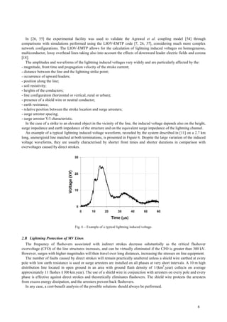 In [26, 55] the experimental facility was used to validate the Agrawal et al. coupling model [54] through
comparisons with simulations performed using the LIOV-EMTP code [7, 26, 37], considering much more complex
network configurations. The LIOV-EMTP allows for the calculation of lightning induced voltages on homogeneous,
multiconductor, lossy overhead lines taking also into account the effects of downward leader electric fields and corona
[18].
The amplitudes and waveforms of the lightning induced voltages vary widely and are particularly affected by the:
- magnitude, front time and propagation velocity of the stroke current;
- distance between the line and the lightning strike point;
- occurrence of upward leaders;
- position along the line;
- soil resistivity;
- heights of the conductors;
- line configuration (horizontal or vertical, rural or urban);
- presence of a shield wire or neutral conductor;
- earth resistance;
- relative position between the stroke location and surge arresters;
- surge arrester spacing;
- surge arrester V/I characteristic.
In the case of a strike to an elevated object in the vicinity of the line, the induced voltage depends also on the height,
surge impedance and earth impedance of the structure and on the equivalent surge impedance of the lightning channel.
An example of a typical lightning induced voltage waveform, recorded by the system described in [11] on a 2.7 km
long, unenergized line matched at both terminations, is presented in Figure 6. Despite the large variation of the induced
voltage waveforms, they are usually characterised by shorter front times and shorter durations in comparison with
overvoltages caused by direct strokes.
Fig. 6 – Example of a typical lightning induced voltage.
2.B Lightning Protection of MV Lines
The frequency of flashovers associated with indirect strokes decrease substantially as the critical flashover
overvoltage (CFO) of the line structures increases, and can be virtually eliminated if the CFO is greater than 300 kV.
However, surges with higher magnitudes will then travel over long distances, increasing the stresses on line equipment.
The number of faults caused by direct strokes will remain practically unaltered unless a shield wire earthed at every
pole with low earth resistance is used or surge arresters are installed on all phases at very short intervals. A 10 m high
distribution line located in open ground in an area with ground flash density of 1/(km2
.year) collects on average
approximately 11 flashes /(100 km.year). The use of a shield wire in conjunction with arresters on every pole and every
phase is effective against direct strokes and theoretically eliminates flashovers. The shield wire protects the arresters
from excess energy dissipation, and the arresters prevent back flashovers.
In any case, a cost-benefit analysis of the possible solutions should always be performed.
6
 