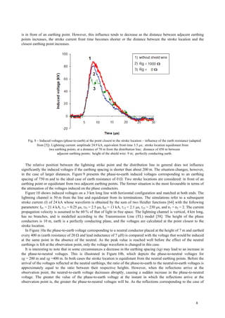 is in front of an earthing point. However, this influence tends to decrease as the distance between adjacent earthing
points increases, the stroke current front time becomes shorter or the distance between the stroke location and the
closest earthing point increases.
Fig. 8 – Induced voltages (phase-to-earth) at the point closest to the stroke location – influence of the earth resistance (adapted
from [5]). Lightning current: amplitude 24.9 kA, equivalent front time 3.5 µs; stroke location equidistant from
two earthing points, at a distance of 70 m from the distribution line; distance of 450 m between
adjacent earthing points; height of the shield wire: 9 m; perfectly conducting earth.
The relative position between the lightning strike point and the distribution line in general does not influence
significantly the induced voltages if the earthing spacing is shorter than about 200 m. The situation changes, however,
in the case of larger distances. Figure 9 presents the phase-to-earth induced voltages corresponding to an earthing
spacing of 750 m and to the ideal case of earth resistance of 0 Ω. Two stroke locations are considered: in front of an
earthing point or equidistant from two adjacent earthing points. The former situation is the most favourable in terms of
the attenuation of the voltages induced on the phase conductors.
Figure 10 shows induced voltages on a 3 km long line with horizontal configuration and matched at both ends. The
lightning channel is 50 m from the line and equidistant from its terminations. The simulations refer to a subsequent
stroke current (I) of 24 kA whose waveform is obtained by the sum of two Heidler functions [64] with the following
parameters: I01 = 21.4 kA, τ11 = 0.25 µs, τ2 = 2.5 µs, I02 = 13 kA, τ12 = 2.1 µs, τ22 = 230 µs, and n1 = n2 = 2. The current
propagation velocity is assumed to be 60 % of that of light in free space. The lightning channel is vertical, 4 km long,
has no branches, and is modelled according to the Transmission Line (TL) model [58]. The height of the phase
conductors is 10 m, earth is a perfectly conducting plane, and the voltages are calculated at the point closest to the
stroke location.
In Figure 10a the phase-to-earth voltage corresponding to a neutral conductor placed at the height of 7 m and earthed
every 400 m (earth resistance of 20 Ω and lead inductance of 7 µH) is compared with the voltage that would be induced
at the same point in the absence of the neutral. As the peak value is reached well before the effect of the neutral
earthings is felt at the observation point, only the voltage waveform is changed in this case.
It is interesting to note that in some circumstances a decrease in the earthing spacing (xg) may lead to an increase in
the phase-to-neutral voltages. This is illustrated in Figure 10b, which depicts the phase-to-neutral voltages for
xg = 200 m and xg =400 m. In both cases the stroke location is equidistant from the neutral earthing points. Before the
arrival of the voltages reflected at the neutral earthings, the ratio of the phase-to-earth to the neutral-to-earth voltages is
approximately equal to the ratio between their respective heights. However, when the reflections arrive at the
observation point, the neutral-to-earth voltage decreases abruptly, causing a sudden increase in the phase-to-neutral
voltage. The greater the value of the phase-to-earth voltage at the instant in which the reflections arrive at the
observation point is, the greater the phase-to-neutral voltages will be. As the reflections corresponding to the case of
8
 