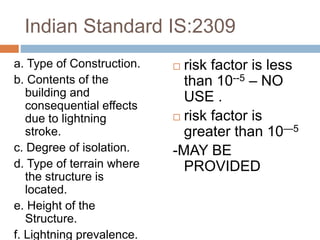 Indian Standard IS:2309
a. Type of Construction.
b. Contents of the
building and
consequential effects
due to lightning
stroke.
c. Degree of isolation.
d. Type of terrain where
the structure is
located.
e. Height of the
Structure.
f. Lightning prevalence.
 risk factor is less
than 10--5 – NO
USE .
 risk factor is
greater than 10—5
-MAY BE
PROVIDED
 