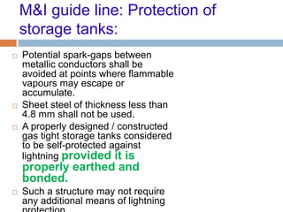 M&I guide line: Protection of
storage tanks:
 Potential spark-gaps between
metallic conductors shall be
avoided at points where flammable
vapours may escape or
accumulate.
 Sheet steel of thickness less than
4.8 mm shall not be used.
 A properly designed / constructed
gas tight storage tanks considered
to be self-protected against
lightning provided it is
properly earthed and
bonded.
 Such a structure may not require
any additional means of lightning
 