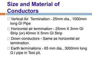 Size and Material of
Conductors
Vertical Air Termination - 25mm dia., 1000mm
long GI Pipe
Horizontal air termination - 25mm X 3mm GI
Strip (or) 40mm X 5mm GI Strip
Down conductors - Same as horizontal air
termination.
Earth terminations - 65 mm dia., 3000mm long
G.I pipe in Test pit.
 