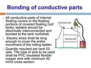 Bonding of conductive parts
 All conductive parts of internal
floating covers or the floating
portions of covered floating roof
tanks, ladders should be
electrically interconnected and
bonded to the tank roof/shell.
 Electric wires shall be long
enough to cover the entire
movement of the rolling ladder.
 Quantity required per tank 02
sets. The type of wire to be used
shall be PVC insulated flexible
copper wire with minimum 50
mm2 cross section.
 