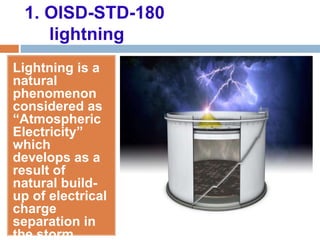 1. OISD-STD-180
lightning
Lightning is a
natural
phenomenon
considered as
“Atmospheric
Electricity”
which
develops as a
result of
natural build-
up of electrical
charge
separation in
the storm
 