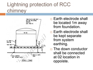 Lightning protection of RCC
chimney
 Earth electrode shall
be located 1m away
from foundation.
 Earth electrode shall
be kept separate
from system
earthing.
 The down conductor
shall be connected
at 02 location in
oppoiste.
 