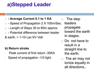 a)Stepped Leader
 - Average Current 0.1 to 1 KA
 - Speed of Propagation 2 X 105m/Sec.
 - Length of Steps 30 to 60m approx.
 - Potential difference between leader
& earth. > 1-10 Lac KV Volt
 The step
leaders
propagate
toward the earth
in stages.
 Do not have to
result in a
straight line to
the earth.
 The air may not
ionize equally in
all directions..
b) Return stroke
• Peak current of first return -30KA
• Speed of propagation -1/3 light
 