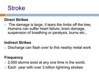 Stroke
Direct Strikes
 The damage is large, it tears the limbs off the tree,
Humans can suffer heart failure, brain damage,
suspension of breathing or paralysis, burns etc.,
Indirect Strikes
 Discharge can flash over to this nearby metal work
Frequency
 2,000 storms exist at any one time in the world,
 Each year with over 3 billion lightning strokes
 