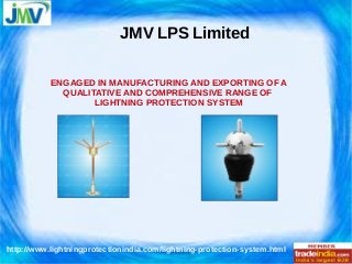 JMV LPS Limited 
ENGAGED IN MANUFACTURING AND EXPORTING OF A 
QUALITATIVE AND COMPREHENSIVE RANGE OF 
LIGHTNING PROTECTION SYSTEM 
http://www.lightningprotectionindia.com/lightning-protection-system.html 
 