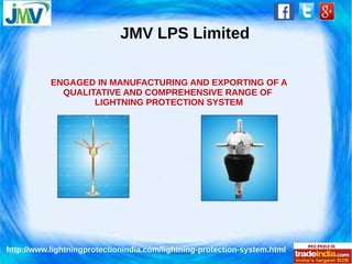 JMV LPS Limited 
ENGAGED IN MANUFACTURING AND EXPORTING OF A 
QUALITATIVE AND COMPREHENSIVE RANGE OF 
LIGHTNING PROTECTION SYSTEM 
http://www.lightningprotectionindia.com/lightning-protection-system.html 
 