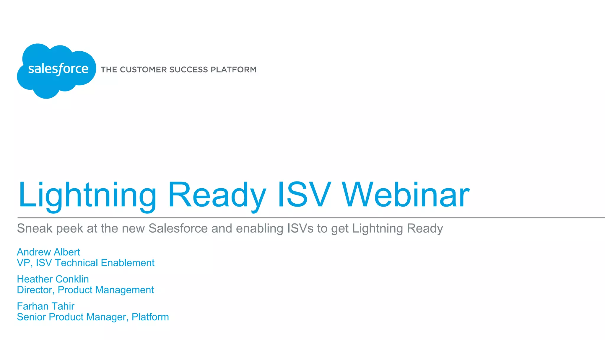 Lightning Experience for ISVs
Sneak peek at the new Salesforce and enabling ISVs to get Lightning Ready
Andrew Albert
VP, ISV Technical Enablement
Heather Conklin
Director, Product Management
Farhan Tahir
Senior Product Manager, Platform
​
 