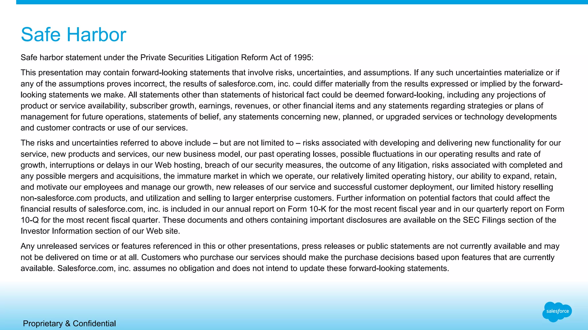 Proprietary & Confidential
Safe Harbor
Safe harbor statement under the Private Securities Litigation Reform Act of 1995:
This presentation may contain forward-looking statements that involve risks, uncertainties, and assumptions. If any such uncertainties materialize or if
any of the assumptions proves incorrect, the results of salesforce.com, inc. could differ materially from the results expressed or implied by the forward-
looking statements we make. All statements other than statements of historical fact could be deemed forward-looking, including any projections of
product or service availability, subscriber growth, earnings, revenues, or other financial items and any statements regarding strategies or plans of
management for future operations, statements of belief, any statements concerning new, planned, or upgraded services or technology developments
and customer contracts or use of our services.
The risks and uncertainties referred to above include – but are not limited to – risks associated with developing and delivering new functionality for our
service, new products and services, our new business model, our past operating losses, possible fluctuations in our operating results and rate of
growth, interruptions or delays in our Web hosting, breach of our security measures, the outcome of any litigation, risks associated with completed and
any possible mergers and acquisitions, the immature market in which we operate, our relatively limited operating history, our ability to expand, retain,
and motivate our employees and manage our growth, new releases of our service and successful customer deployment, our limited history reselling
non-salesforce.com products, and utilization and selling to larger enterprise customers. Further information on potential factors that could affect the
financial results of salesforce.com, inc. is included in our annual report on Form 10-K for the most recent fiscal year and in our quarterly report on Form
10-Q for the most recent fiscal quarter. These documents and others containing important disclosures are available on the SEC Filings section of the
Investor Information section of our Web site.
Any unreleased services or features referenced in this or other presentations, press releases or public statements are not currently available and may
not be delivered on time or at all. Customers who purchase our services should make the purchase decisions based upon features that are currently
available. Salesforce.com, inc. assumes no obligation and does not intend to update these forward-looking statements.
 