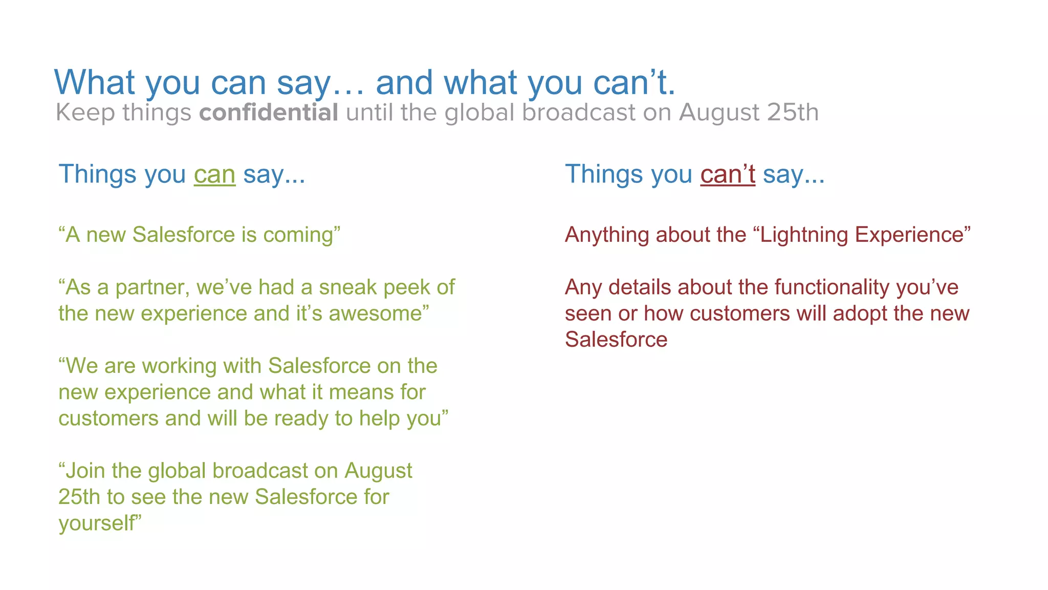 Proprietary & Confidential
Join the Lightning Experience Launch
Get Lightning Ready by Restyling Your App for the Best User Experience
Use the Newest Tech
Give your app the best user experience
with a consistent look and feel with the
new Lightning Experience.
Anticipate Customer Needs
Have your app in the new Lightning
Experience before they ask
Extend Your Marketing
Maximize your marketing by being an
early adopter in a new market.
 