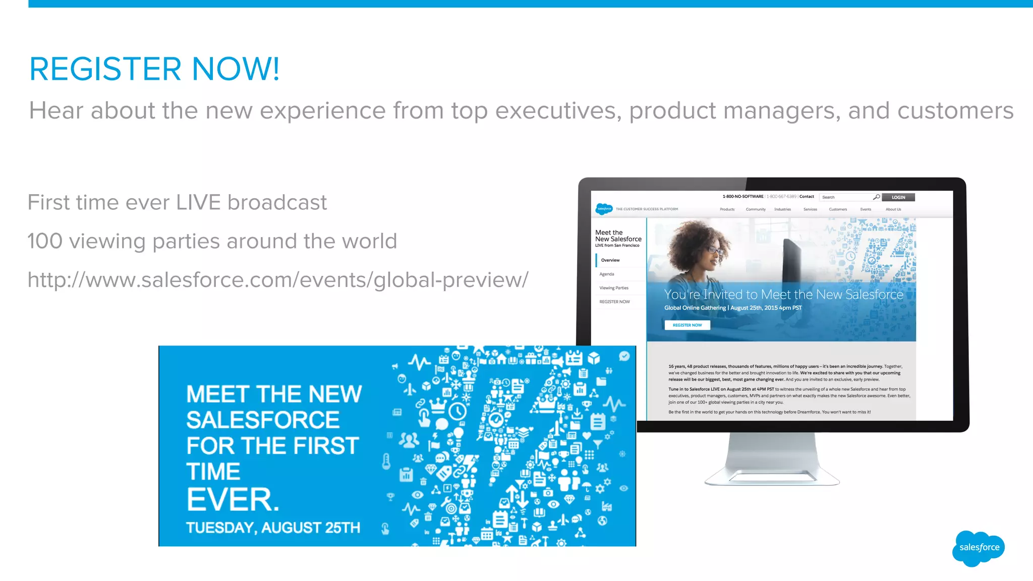 REGISTER NOW!
Hear about the new experience from top executives, product managers, and customers
First time ever LIVE broadcast
100 viewing parties around the world
http://www.salesforce.com/events/global-preview/
 