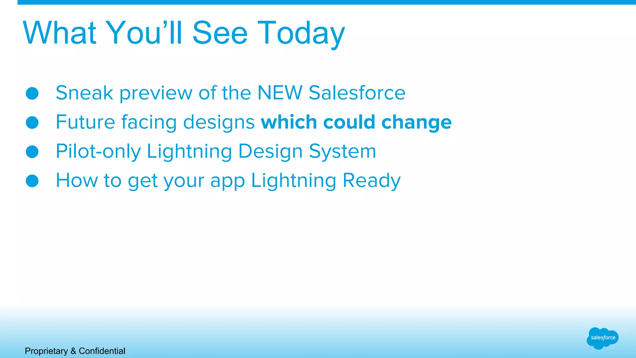 Proprietary & Confidential
What You’ll See Today
● Sneak preview of the NEW Salesforce
● Future facing designs which could change
● Pilot-only Lightning Design System
● How to get your app Lightning Ready
 