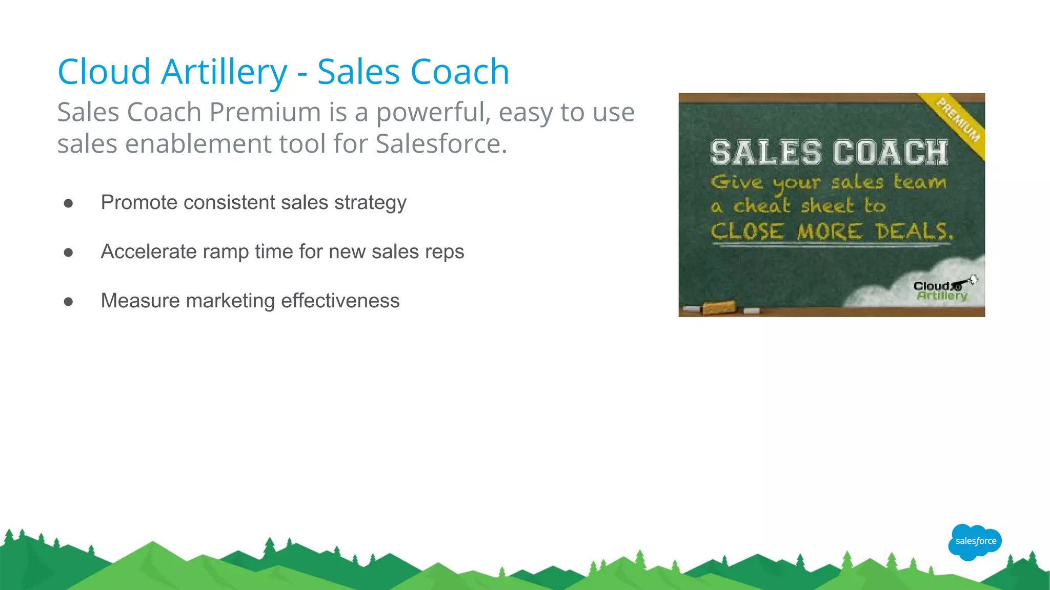 Cloud Artillery - Sales Coach
Sales Coach Premium is a powerful, easy to use
sales enablement tool for Salesforce.
● Promote consistent sales strategy
● Accelerate ramp time for new sales reps
● Measure marketing effectiveness
 