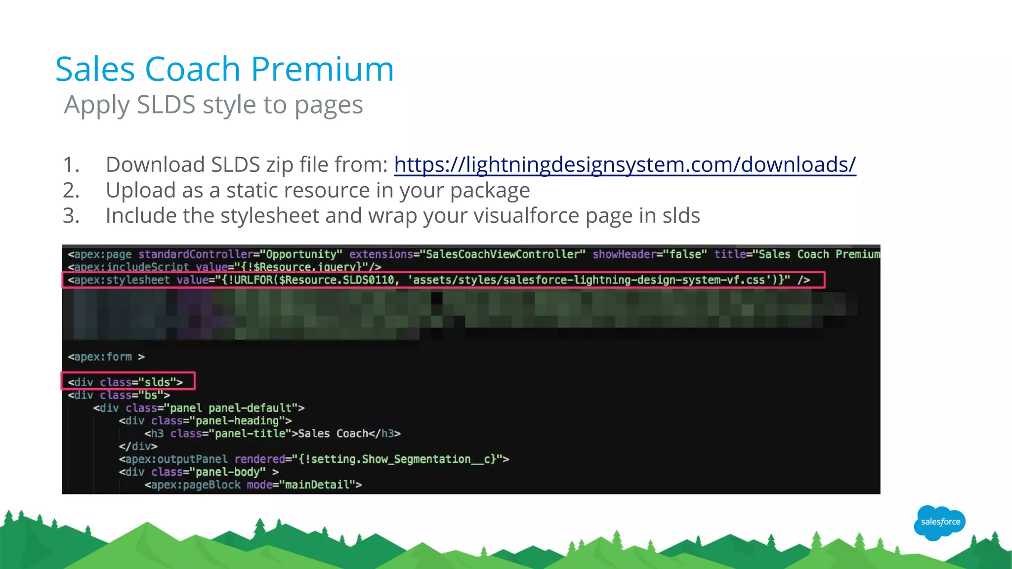 Sales Coach Premium
1. Download SLDS zip file from: https://lightningdesignsystem.com/downloads/
2. Upload as a static resource in your package
3. Include the stylesheet and wrap your visualforce page in slds
Apply SLDS style to pages
 