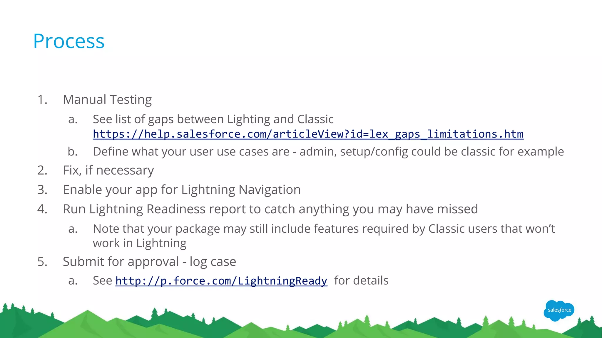 Process
1. Manual Testing
a. See list of gaps between Lighting and Classic
https://help.salesforce.com/articleView?id=lex_gaps_limitations.htm
b. Define what your user use cases are - admin, setup/config could be classic for example
2. Fix, if necessary
3. Enable your app for Lightning Navigation
4. Run Lightning Readiness report to catch anything you may have missed
a. Note that your package may still include features required by Classic users that won’t
work in Lightning
5. Submit for approval - log case
a. See http://p.force.com/LightningReady for details
 
