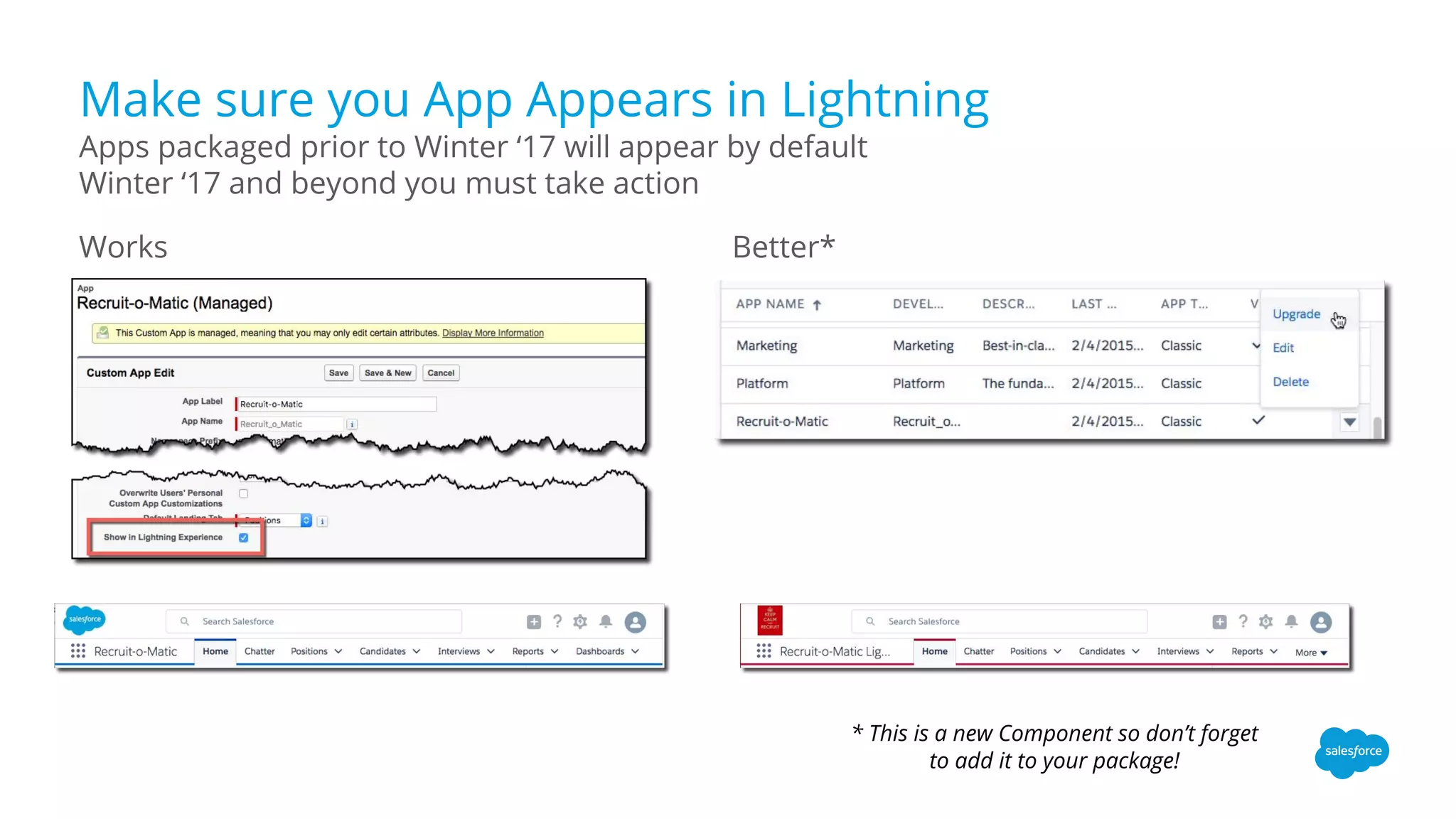 Make sure you App Appears in Lightning
Works Better*
Apps packaged prior to Winter ‘17 will appear by default
Winter ‘17 and beyond you must take action
* This is a new Component so don’t forget
to add it to your package!
 