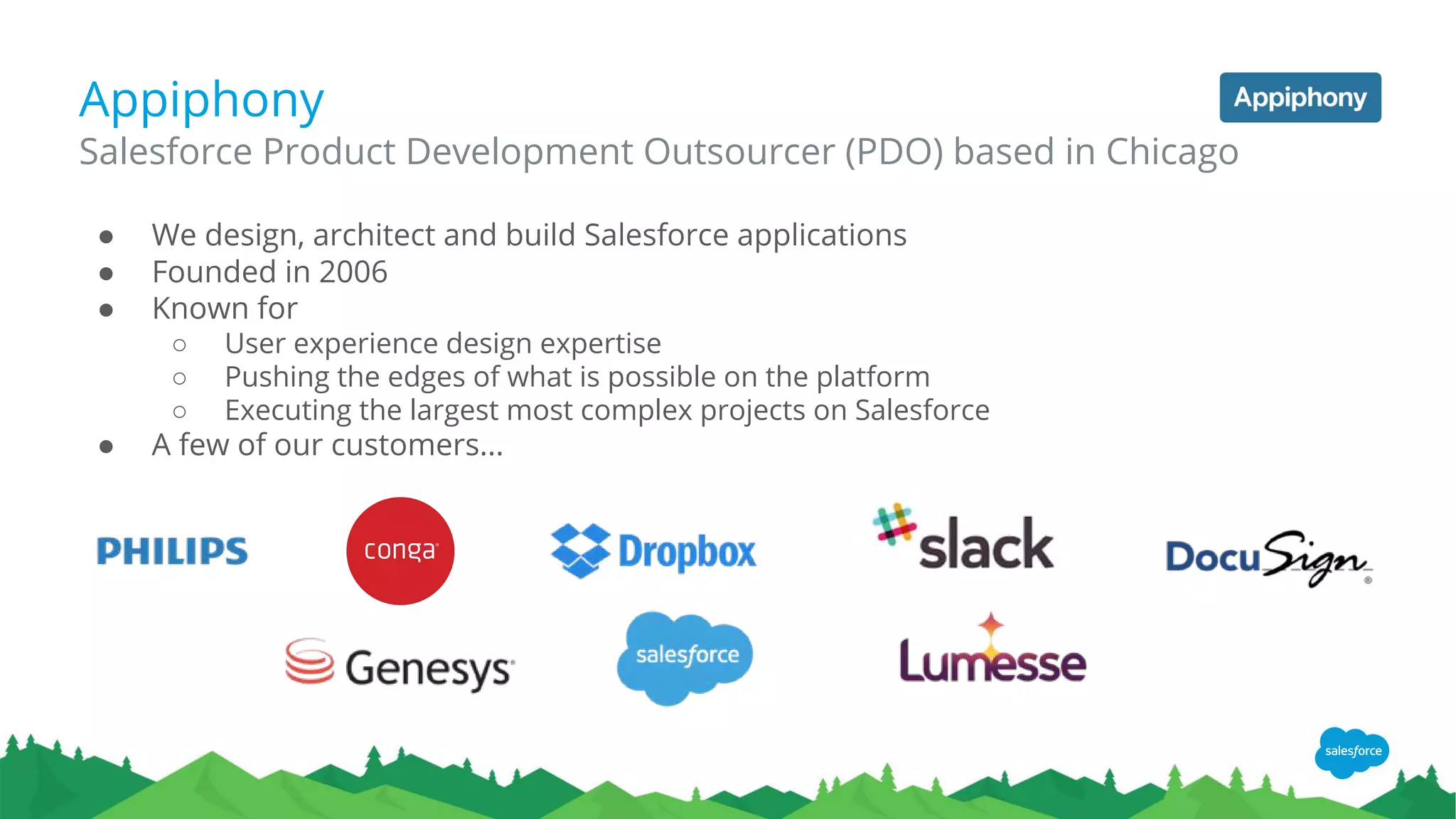 Appiphony
● We design, architect and build Salesforce applications
● Founded in 2006
● Known for
○ User experience design expertise
○ Pushing the edges of what is possible on the platform
○ Executing the largest most complex projects on Salesforce
● A few of our customers...
Salesforce Product Development Outsourcer (PDO) based in Chicago
 