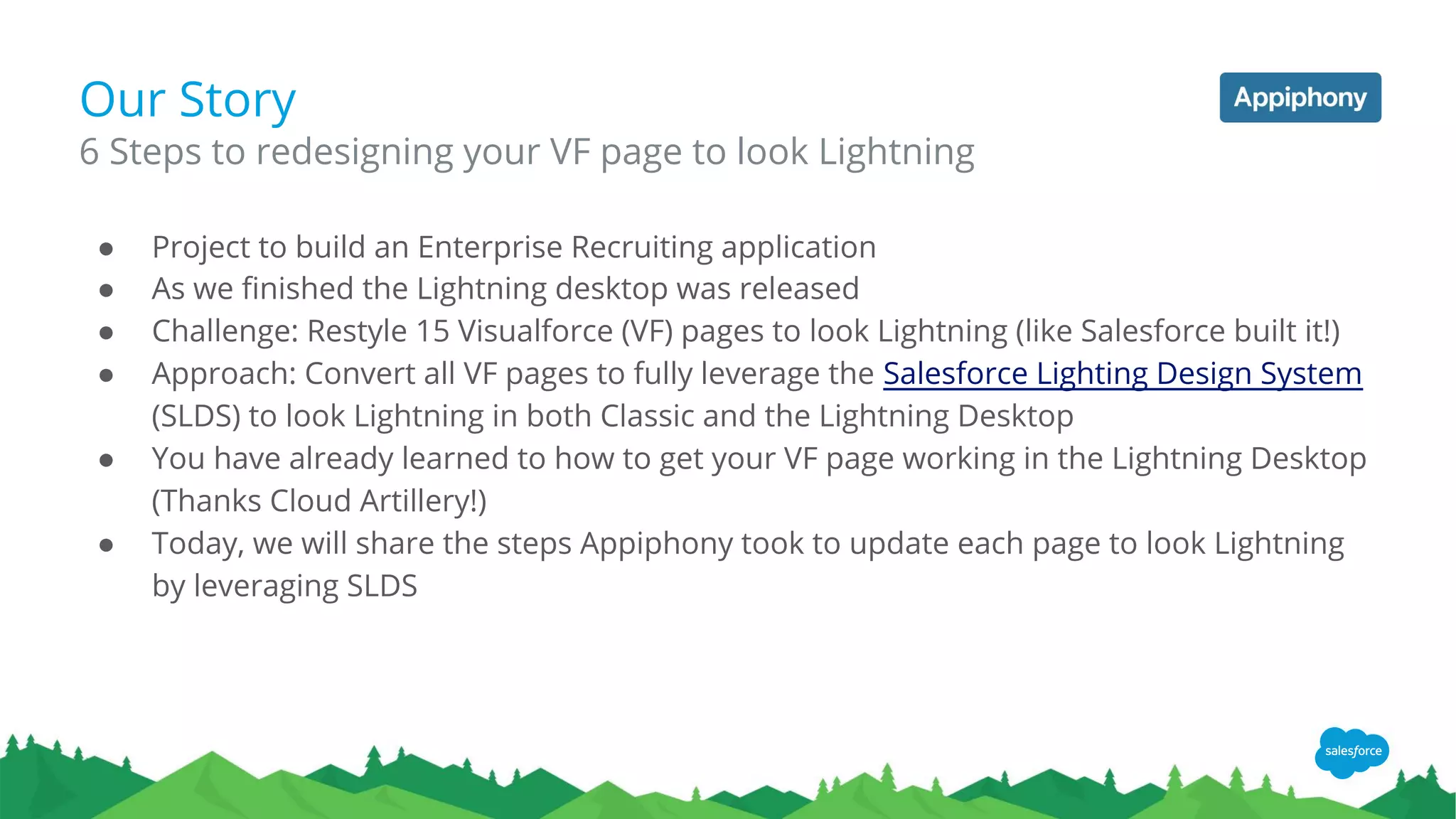 Our Story
● Project to build an Enterprise Recruiting application
● As we finished the Lightning desktop was released
● Challenge: Restyle 15 Visualforce (VF) pages to look Lightning (like Salesforce built it!)
● Approach: Convert all VF pages to fully leverage the Salesforce Lighting Design System
(SLDS) to look Lightning in both Classic and the Lightning Desktop
● You have already learned to how to get your VF page working in the Lightning Desktop
(Thanks Cloud Artillery!)
● Today, we will share the steps Appiphony took to update each page to look Lightning
by leveraging SLDS
6 Steps to redesigning your VF page to look Lightning
 