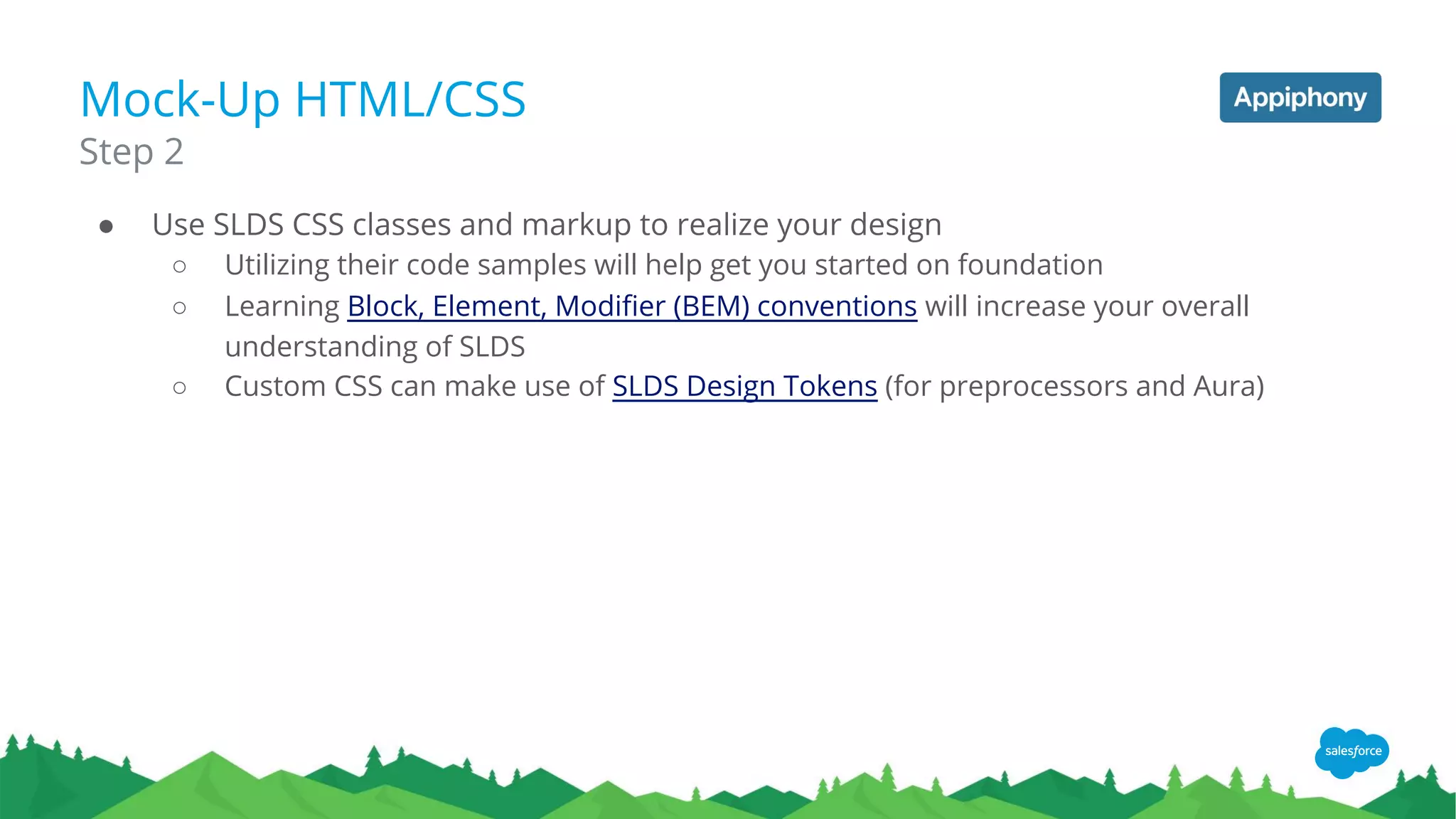 Mock-Up HTML/CSS
● Use SLDS CSS classes and markup to realize your design
○ Utilizing their code samples will help get you started on foundation
○ Learning Block, Element, Modifier (BEM) conventions will increase your overall
understanding of SLDS
○ Custom CSS can make use of SLDS Design Tokens (for preprocessors and Aura)
Step 2
 