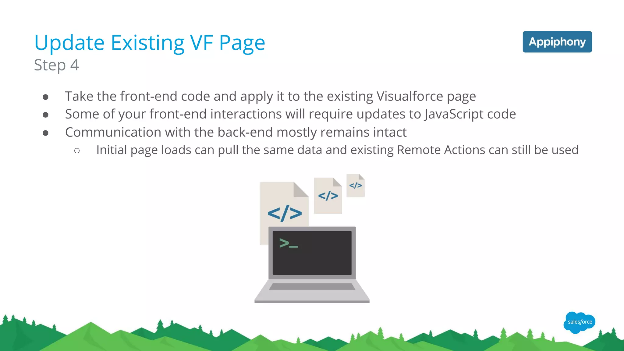 Update Existing VF Page
● Take the front-end code and apply it to the existing Visualforce page
● Some of your front-end interactions will require updates to JavaScript code
● Communication with the back-end mostly remains intact
○ Initial page loads can pull the same data and existing Remote Actions can still be used
Step 4
 