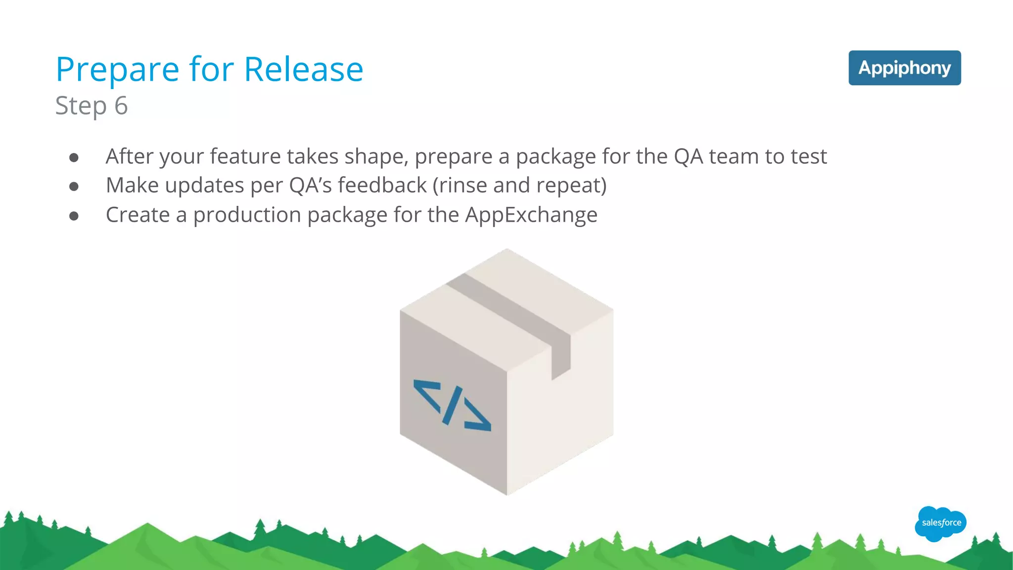 Prepare for Release
● After your feature takes shape, prepare a package for the QA team to test
● Make updates per QA’s feedback (rinse and repeat)
● Create a production package for the AppExchange
Step 6
 