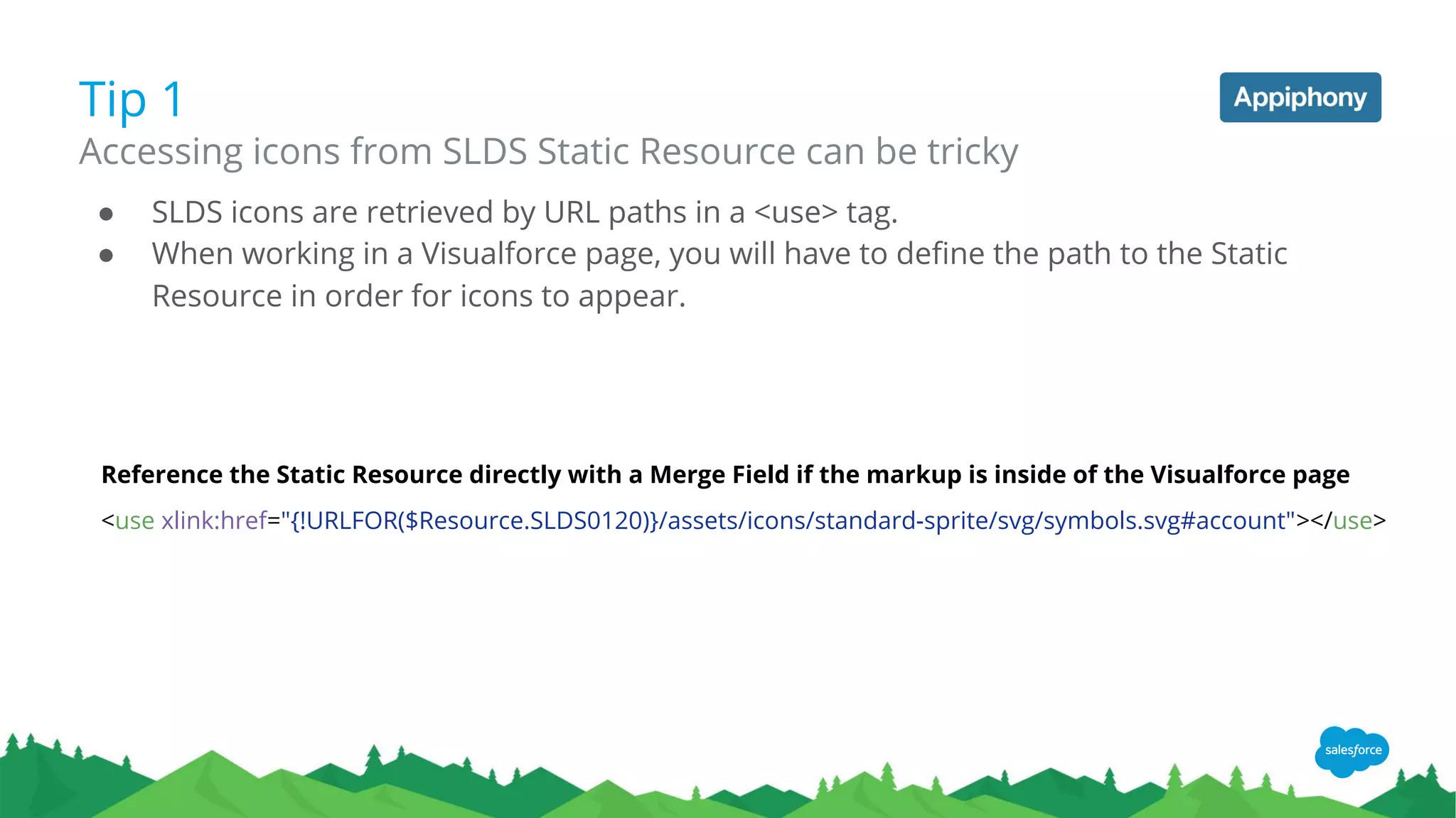 Tip 1
Accessing icons from SLDS Static Resource can be tricky
Reference the Static Resource directly with a Merge Field if the markup is inside of the Visualforce page
<use xlink:href="{!URLFOR($Resource.SLDS0120)}/assets/icons/standard-sprite/svg/symbols.svg#account"></use>
● SLDS icons are retrieved by URL paths in a <use> tag.
● When working in a Visualforce page, you will have to define the path to the Static
Resource in order for icons to appear.
 