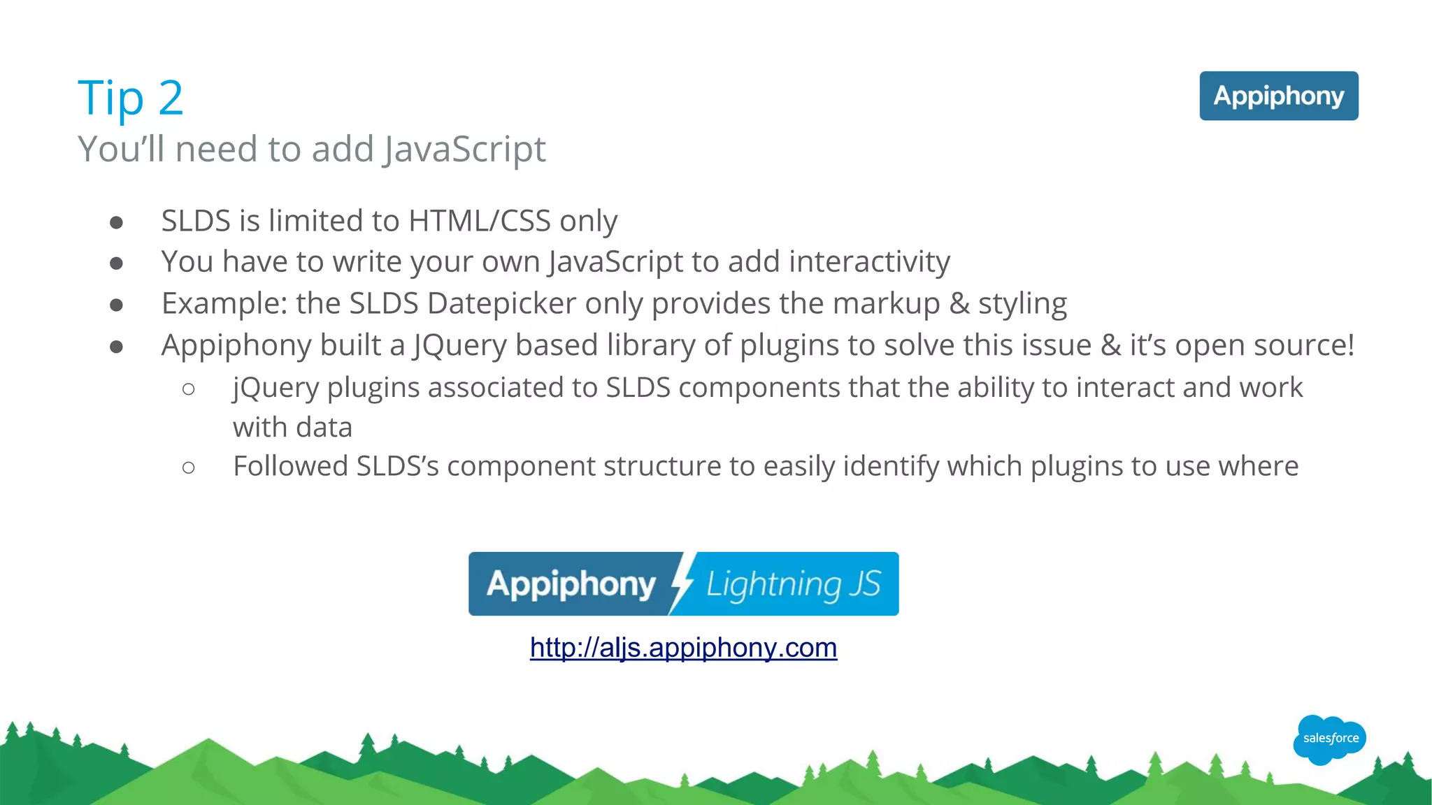 ● SLDS is limited to HTML/CSS only
● You have to write your own JavaScript to add interactivity
● Example: the SLDS Datepicker only provides the markup & styling
● Appiphony built a JQuery based library of plugins to solve this issue & it’s open source!
○ jQuery plugins associated to SLDS components that the ability to interact and work
with data
○ Followed SLDS’s component structure to easily identify which plugins to use where
Tip 2
You’ll need to add JavaScript
http://aljs.appiphony.com
 