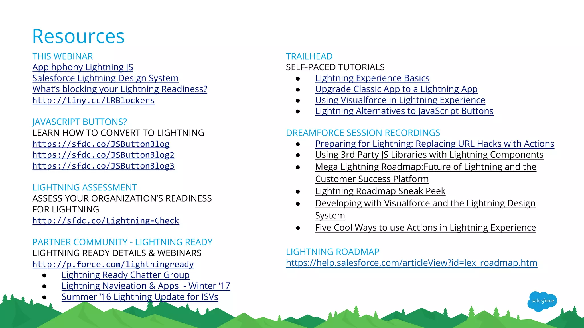 Resources
TRAILHEAD
SELF-PACED TUTORIALS
● Lightning Experience Basics
● Upgrade Classic App to a Lightning App
● Using Visualforce in Lightning Experience
● Lightning Alternatives to JavaScript Buttons
DREAMFORCE SESSION RECORDINGS
● Preparing for Lightning: Replacing URL Hacks with Actions
● Using 3rd Party JS Libraries with Lightning Components
● Mega Lightning Roadmap:Future of Lightning and the
Customer Success Platform
● Lightning Roadmap Sneak Peek
● Developing with Visualforce and the Lightning Design
System
● Five Cool Ways to use Actions in Lightning Experience
LIGHTNING ROADMAP
https://help.salesforce.com/articleView?id=lex_roadmap.htm
THIS WEBINAR
Appihphony Lightning JS
Salesforce Lightning Design System
What’s blocking your Lightning Readiness?
http://tiny.cc/LRBlockers
JAVASCRIPT BUTTONS?
LEARN HOW TO CONVERT TO LIGHTNING
https://sfdc.co/JSButtonBlog
https://sfdc.co/JSButtonBlog2
https://sfdc.co/JSButtonBlog3
LIGHTNING ASSESSMENT
ASSESS YOUR ORGANIZATION’S READINESS
FOR LIGHTNING
http://sfdc.co/Lightning-Check
PARTNER COMMUNITY - LIGHTNING READY
LIGHTNING READY DETAILS & WEBINARS
http://p.force.com/lightningready
● Lightning Ready Chatter Group
● Lightning Navigation & Apps - Winter ‘17
● Summer ‘16 Lightning Update for ISVs
 